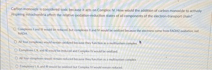 Carbon monoxide is considered toxic because it acts on Complex IV. How would the addition of carbon monoxide to actively
respiring mitochondria affect the relative oxidation-reduction states of all components of the electron-transport chain?
Complexes I and I would be reduced, but complexes II and IV would be oxidized because the electrons come from FADH2 oxidation, not
NADH.
O All four complexes would remain oxidized because they function as a multisystem complex.
O Complexes I, II, and I would be reduced and Complex IV would be oxidized.
All four complexes would remain reduced because they function as a multisystem complex
Complexes I, II, and ill would be oxidized but Complex IV would remain reduced.