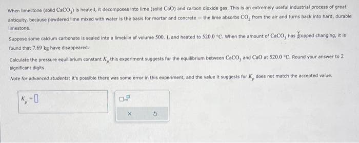 When limestone (solid CaCO₂) is heated, it decomposes into time (solid CaO) and carbon dioxide gas. This is an extremely useful industrial process of great
antiquity, because powdered lime mixed with water is the basis for mortar and concrete - the lime absorbs CO₂ from the air and turns back into hard, durable
limestone.
Suppose some calcium carbonate is sealed into a limekiln of volume 500. L and heated to 520.0 °C. When the amount of CaCO, has topped changing, it is
found that 7.69 kg have disappeared.
Calculate the pressure equilibrium constant K, this experiment suggests for the equilibrium between CaCO, and CaO at 520.0 °C. Round your answer to 2
significant digits.
Note for advanced students: it's possible there was some error in this experiment, and the value it suggests for K does not match the accepted value.
X