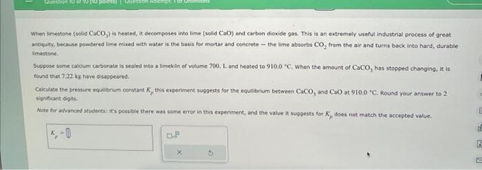 Question 10 of 10 (10 poi
When limestone (solid CaCO,) is heated, it decomposes into lime (solid CaO) and carbon dioxide gas. This is an extremely useful industrial process of great
antiquity, because powdered lime mixed with water is the basis for mortar and concrete- the lime absorbs CO, from the air and turns back into hard, durable
limestone.
Suppose some calcium carbonate is sealed into a limekin of volume 700. L. and heated to 910.0 "C. When the amount of CaCO, has stopped changing, it is
found that 7.22 kg have disappeared.
Calculate the pressure equilibrium constant K, this experiment suggests for the equilibrium between CaCO, and CaO at 910.0 "C. Round your answer to 2
significant digits.
Note for advanced students: it's possible there was some error in this experiment, and the value it suggests for K, does not match the accepted value.
*,-0
D.P
X
c
E
d
E