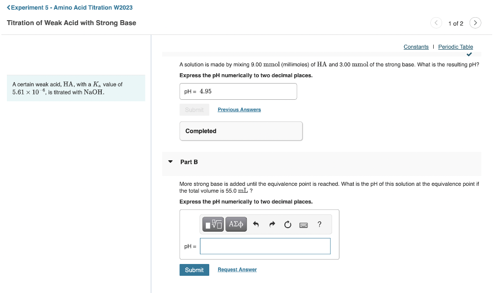 <Experiment 5 - Amino Acid Titration W2023
Titration of Weak Acid with Strong Base
A certain weak acid, HA, with a K₁, value of
5.61 x 10 , is titrated with NaOH.
Submit
Completed
A solution is made by mixing 9.00 mmol (millimoles) of HA and 3.00 mmol of the strong base. What is the resulting pH?
Express the pH numerically to two decimal places.
pH= 4.95
Part B
pH =
Previous Answers
Submit
More strong base is added until the equivalence point is reached. What is the pH of this solution at the equivalence point if
the total volume is 55.0 mL ?
Express the pH numerically to two decimal places.
IVE ΑΣΦ +
Request Answer
1 of 2
www.
>
?
Constants Periodic Table
✓