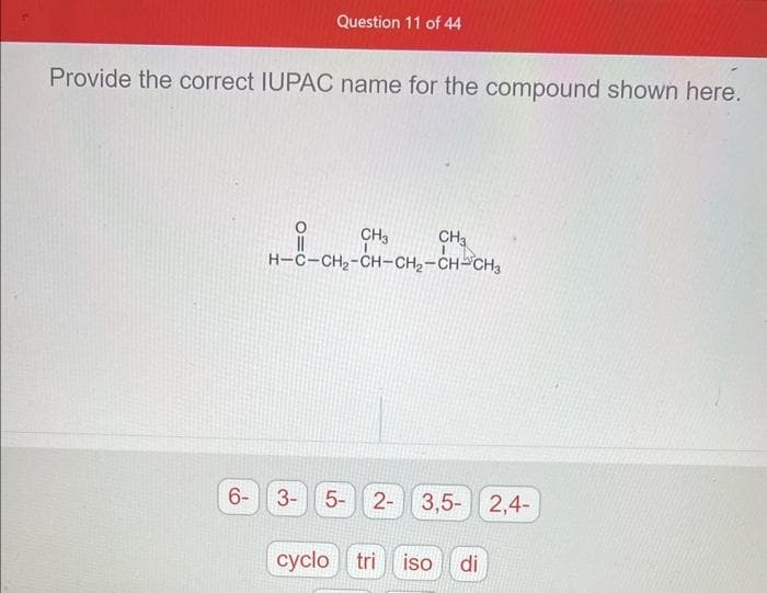 Question 11 of 44
Provide the correct IUPAC name for the compound shown here.
CH3
H-C-CH₂-CH-CH₂-CH-CH₂
6- 3- 5-
CH3
2- 3,5- 2,4-
cyclo tri iso di