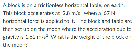 A block is on a frictionless horizontal table, on earth.
This block accelerates at 2.8 m/s² when a 67 N
horizontal force is applied to it. The block and table are
then set up on the moon where the acceleration due to
gravity is 1.62 m/s². What is the weight of the block on
the moon?