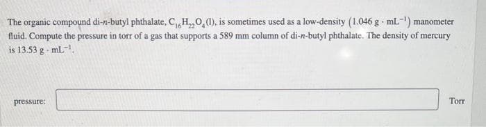 C
The organic compound di-n-butyl phthalate, C,H,O, (1), is sometimes used as a low-density (1.046 g mL-¹) manometer
fluid. Compute the pressure in torr of a gas that supports a 589 mm column of di-n-butyl phthalate. The density of mercury
is 13.53 g mL-¹.
pressure:
Torr