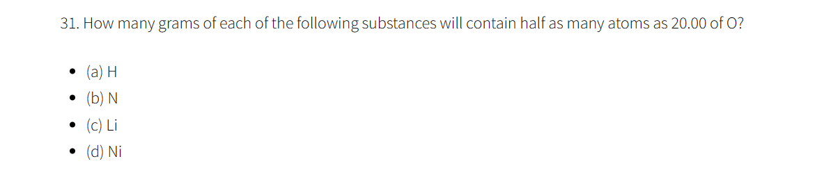 31. How many grams of each of the following substances will contain half as many atoms as 20.00 of O?
●
(a) H
(b) N
(C) Li
(d) Ni