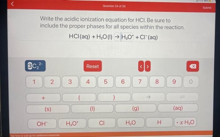 r
3C₂²-
1
Write the acidic ionization equation for HCI. Be sure to
include the proper phases for all species within the reaction.
HCl(aq) + H₂O (1)→ H₂O* + Cl(aq)
2 3
(s)
OH™
Tap here or put up for additional resources
(
H₂O*
Reset
4
Question 24 of 55
(1)
LO
5
CI
6
7
(g)
H₂O
↑
8
H
9
(aq)
X
0
x H₂O
LIE 46%E
Submit