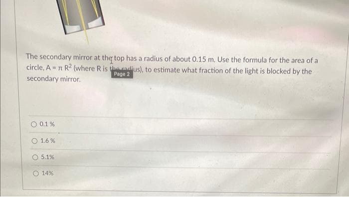 The secondary mirror at the top has a radius of about 0.15 m. Use the formula for the area of a
circle, A= π R2 (where R is the radius), to estimate what fraction of the light is blocked by the
Page 2
secondary mirror.
O 0.1 %
1.6%
5.1%
14%