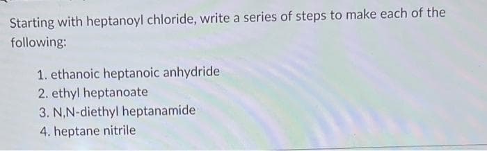 Starting with heptanoyl chloride, write a series of steps to make each of the
following:
1. ethanoic heptanoic anhydride
2. ethyl heptanoate
3. N,N-diethyl heptanamide
4. heptane nitrile