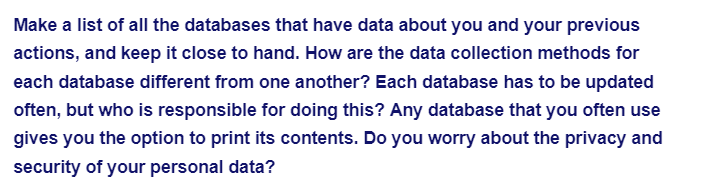 Make a list of all the databases that have data about you and your previous
actions, and keep it close to hand. How are the data collection methods for
each database different from one another? Each database has to be updated
often, but who is responsible for doing this? Any database that you often use
gives you the option to print its contents. Do you worry about the privacy and
security of your personal data?