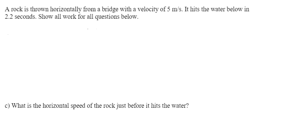 A rock is thrown horizontally from a bridge with a velocity of 5 m/s. It hits the water below in
2.2 seconds. Show all work for all questions below.
c) What is the horizontal speed of the rock just before it hits the water?
