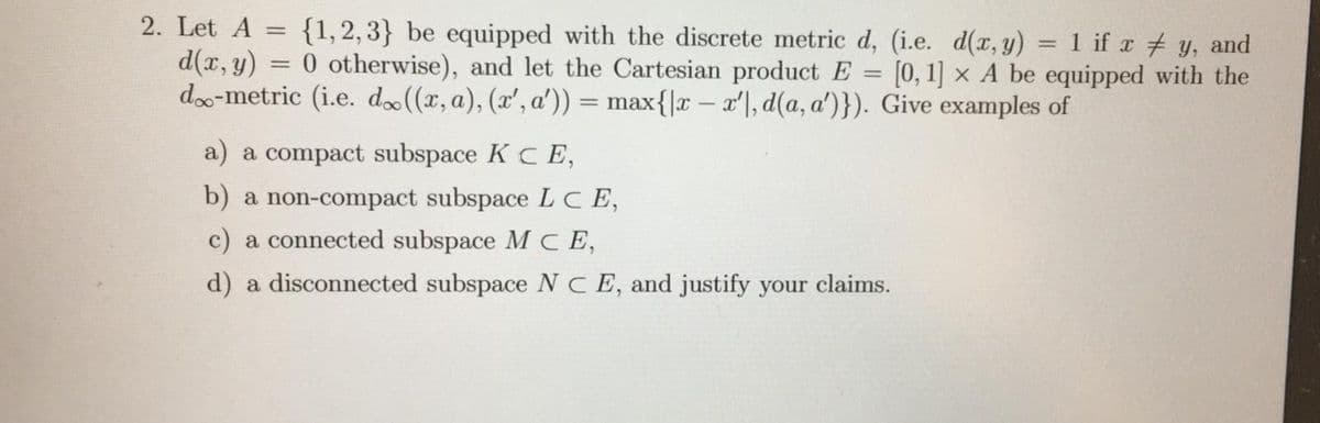 2. Let A
{1,2,3} be equipped with the discrete metric d, (i.e. d(x, y) = 1 if x # y, and
0 otherwise), and let the Cartesian product E = [0,1] × A be equipped with the
%3D
d(x, y)
do-metric (i.e. d»((x, a), (x', a')) = max{|r – x'|, d(a, a')}). Give examples of
%3D
%3D
a) a compact subspace K CE,
b) a non-compact subspace LC E,
c) a connected subspace M CE,
d) a disconnected subspace N C E, and justify your claims.
