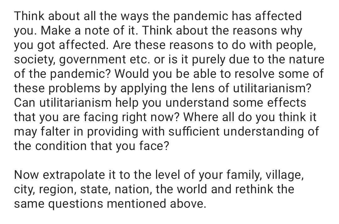 Think about all the ways the pandemic has affected
you. Make a note of it. Think about the reasons why
you got affected. Are these reasons to do with people,
society, government etc. or is it purely due to the nature
of the pandemic? Would you be able to resolve some of
these problems by applying the lens of utilitarianism?
Can utilitarianism help you understand some effects
that you are facing right now? Where all do you think it
may falter in providing with sufficient understanding of
the condition that you face?
Now extrapolate it to the level of your family, village,
city, region, state, nation, the world and rethink the
same questions mentioned above.
