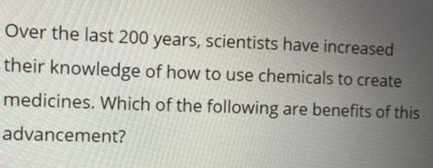 Over the last 200 years, scientists have increased
their knowledge of how to use chemicals to create
medicines. Which of the following are benefits of this
advancement?
