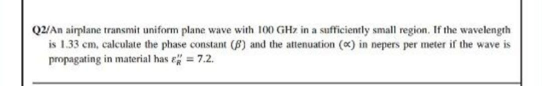 Q2/An airplane transmit uniform plane wave with 100 GHz in a sufficiently small region. If the wavelength
is 1.33 cm, calculate the phase constant (6) and the attenuation (x) in nepers per meter if the wave is
propagating in material has e= 7.2.
