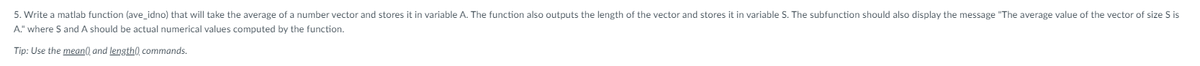 5. Write a matlab function (ave_idno) that will take the average of a number vector and stores it in variable A. The function also outputs the length of the vector and stores it in variable S. The subfunction should also display the message "The average value of the vector of size S is
A." where S and A should be actual numerical values computed by the function.
Tip: Use the mean() and length(), commands.