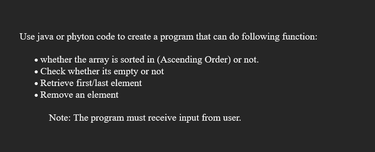 Use java or phyton code to create a program that can do following function:
• whether the array is sorted in (Ascending Order) or not.
• Check whether its empty or not
• Retrieve first/last element
• Remove an element
Note: The program must receive input from user.