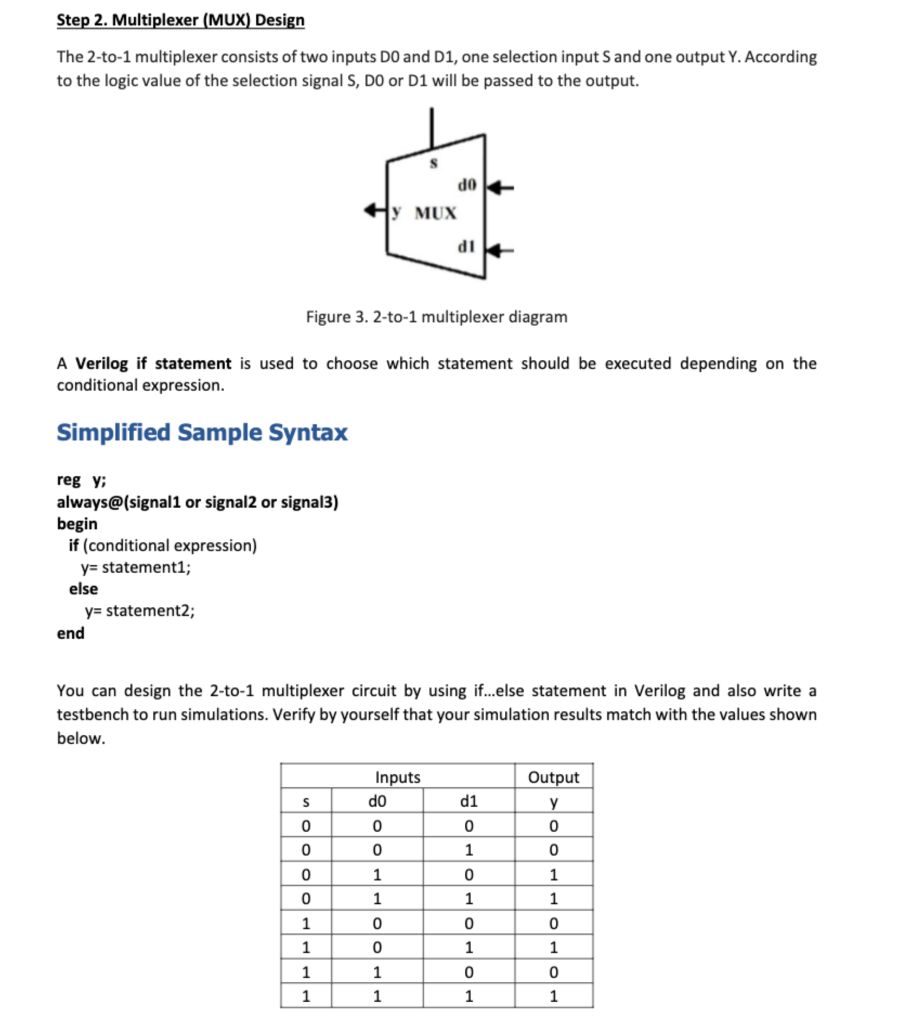 Step 2. Multiplexer (MUX) Design
The 2-to-1 multiplexer consists of two inputs DO and D1, one selection input S and one output Y. According
to the logic value of the selection signal S, DO or D1 will be passed to the output.
reg y;
always@(signal1 or signal2 or signal3)
begin
if (conditional expression)
y= statement1;
else
Figure 3. 2-to-1 multiplexer diagram
A Verilog if statement is used to choose which statement should be executed depending on the
conditional expression.
Simplified Sample Syntax
y= statement2;
end
S
0
0
0
0
1
1
1
1
S
y MUX
Inputs
do
0
0
You can design the 2-to-1 multiplexer circuit by using if...else statement in Verilog and also write a
testbench to run simulations. Verify by yourself that your simulation results match with the values shown
below.
1
0
0
1
1
do
dl
d1
0
1
1
0
1
0
1
Output
y
0
0
1
1
0
1
0
1