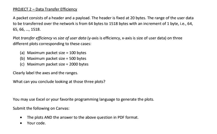 PROJECT 2 - Data Transfer Efficiency
A packet consists of a header and a payload. The header is fixed at 20 bytes. The range of the user data
to be transferred over the network is from 64 bytes to 1518 bytes with an increment of 1 byte, i.e., 64,
65, 66, ..., 1518.
Plot transfer efficiency vs size of user data (y-axis is efficiency, x-axis is size of user data) on three
different plots corresponding to these cases:
(a) Maximum packet size = 100 bytes
(b) Maximum packet size = 500 bytes
(c) Maximum packet size = 2000 bytes
Clearly label the axes and the ranges.
What can you conclude looking at those three plots?
You may use Excel or your favorite programming language to generate the plots.
Submit the following on Canvas:
The plots AND the answer to the above question in PDF format.
• Your code.