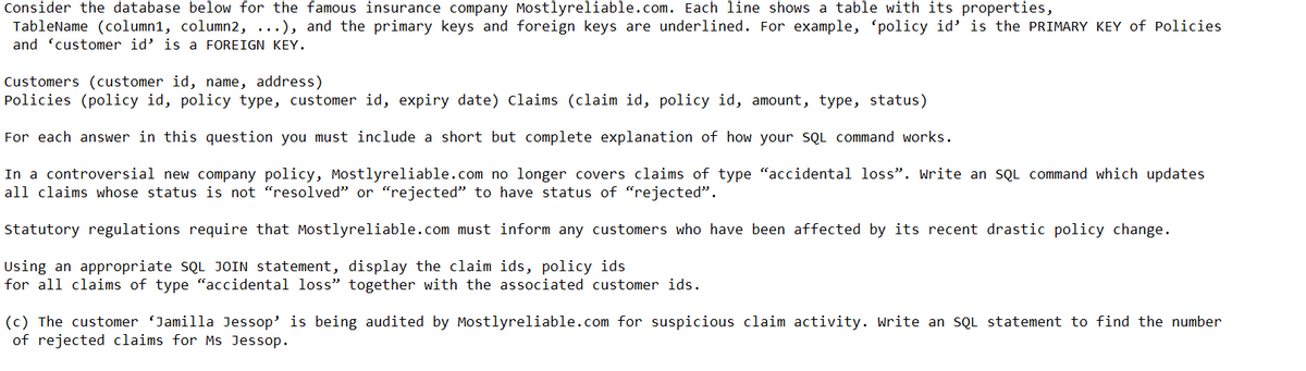 Consider the database below for the famous insurance company Mostlyreliable.com. Each line shows a table with its properties,
TableName (column1, column2, ...), and the primary keys and foreign keys are underlined. For example, 'policy id' is the PRIMARY KEY of Policies
and customer id' is a FOREIGN KEY.
Customers (customer id, name, address)
Policies (policy id, policy type, customer id, expiry date) Claims (claim id, policy id, amount, type, status)
For each answer in this question you must include a short but complete explanation of how your SQL command works.
In a controversial new company policy, Mostlyreliable.com no longer covers claims of type "accidental loss". Write an SQL command which updates
all claims whose status is not "resolved" or "rejected" to have status of "rejected".
Statutory regulations require that Mostlyreliable.com must inform any customers who have been affected by its recent drastic policy change.
Using an appropriate SQL JOIN statement, display the claim ids, policy ids
for all claims of type "accidental loss" together with the associated customer ids.
(c) The customer 'Jamilla Jessop' is being audited by Mostlyreliable.com for suspicious claim activity. Write an SQL statement to find the number
of rejected claims for Ms Jessop.