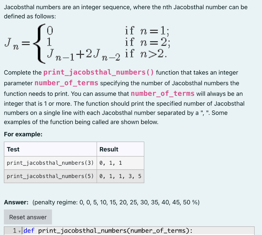 Jacobsthal numbers are an integer sequence, where the nth Jacobsthal number can be
defined as follows:
0
-- {₁-1+2√₁
Jn="
if n = = 1;
if n = 2;
Jn-1+2Jn_2 if n>2.
Complete the print_jacobsthal_numbers () function that takes an integer
parameter number_of_terms specifying the number of Jacobsthal numbers the
function needs to print. You can assume that number_of_terms will always be an
integer that is 1 or more. The function should print the specified number of Jacobsthal
numbers on a single line with each Jacobsthal number separated by a ", ". Some
examples of the function being called are shown below.
For example:
Test
Result
print_jacobsthal_numbers (3) 0, 1, 1
print_jacobsthal_numbers (5) 0, 1, 1, 3, 5
Answer: (penalty regime: 0, 0, 5, 10, 15, 20, 25, 30, 35, 40, 45, 50 %)
Reset answer
1 def print_jacobsthal_numbers(number_of_terms):
▼