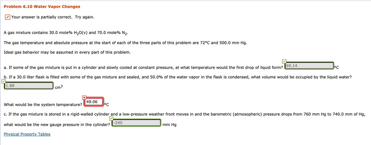 Problem 6.10 Water Vapor Changes
Your answer is partially correct. Try again.
A gas mixture contains 30.0 mole% H,0(v) and 70.0 mole% N2.
The gas temperature and absolute pressure at the start of each of the three parts of this problem are 72°C and 500.0 mm Hg.
Ideal gas behavior may be assumed in every part of this problem.
60.14
a. If some of the gas mixture is put in a cylinder and slowly cooled at constant pressure, at what temperature would the first drop of liquid form?
°C
b. If a 30.0 liter flask is filled with some of the gas mixture and sealed, and 50.0% of the water vapor in the flask is condensed, what volume would be occupied by the liquid water?
1.88
cm3
49.06
What would be the system temperature?
J°C
c. If the gas mixture is stored in a rigid-walled cylinder and a low-pressure weather front moves in and the barometric (atmosopheric) pressure drops from 760 mm Hg to 740.0 mm of Hg,
what would be the new gauge pressure in the cylinder?
|-240
mm Hg
Physical Property Tables
