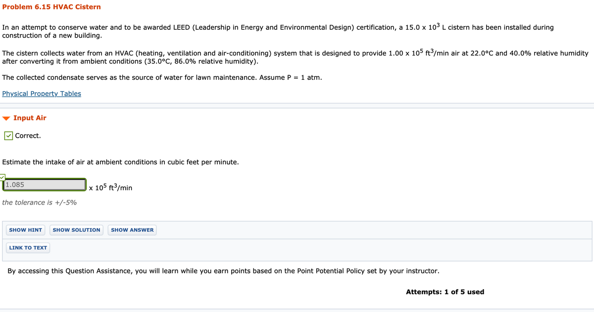 Problem 6.15 HVAC Cistern
In an attempt to conserve water and to be awarded LEED (Leadership in Energy and Environmental Design) certification, a 15.0 x 103 L cistern has been installed during
construction of a new building.
The cistern collects water from an HVAC (heating, ventilation and air-conditioning) system that is designed to provide 1.00 x 105 ft/min air at 22.0°C and 40.0% relative humidity
after converting it from ambient conditions (35.0°C, 86.0% relative humidity).
The collected condensate serves as the source of water for lawn maintenance. Assume P = 1 atm.
Physical Property Tables
Input Air
Correct.
Estimate the intake of air at ambient conditions in cubic feet per minute.
1.085
x 105 ft3/min
the tolerance is +/-5%
SHOW HINT
SHOW SOLUTION
SHOW ANSWER
LINK TO TEXT
By accessing this Question Assistance, you will learn while you earn points based on the Point Potential Policy set by your instructor.
Attempts: 1 of 5 used
