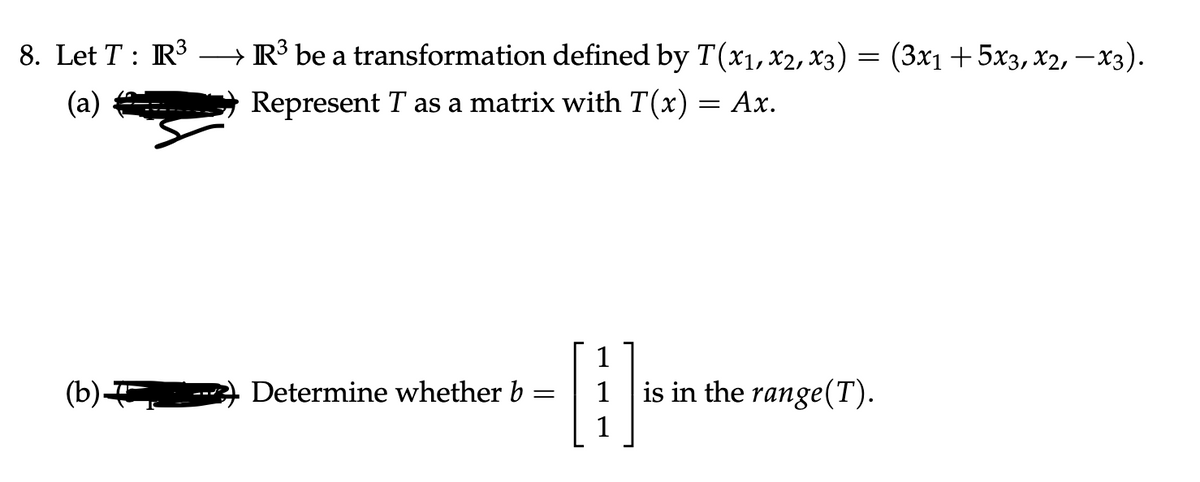 8. Let T : R3
R³ be a transformation defined by T(x1,x2, x3) = (3x1 +5x3, x2, – x3).
(a)
Represent T as a matrix with T(x) = Ax.
1
(b)
Determine whether b
is in the range(T).
1
