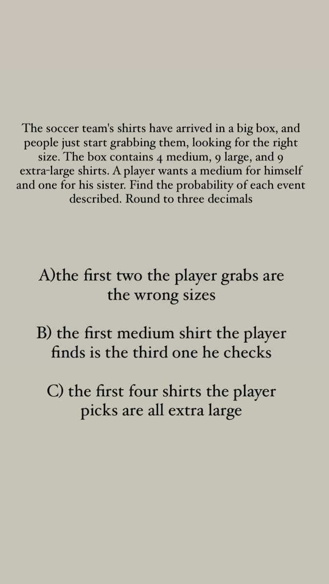 The soccer team's shirts have arrived in a big box, and
people just start grabbing them, looking for the right
size. The box contains 4 medium, 9 large, and 9
extra-large shirts. A player wants a medium for himself
and one for his sister. Find the probability of each event
described. Round to three decimals
A)the first two the player grabs are
the wrong sizes
B) the first medium shirt the player
finds is the third one he checks
C) the first four shirts the player
picks are all extra large
