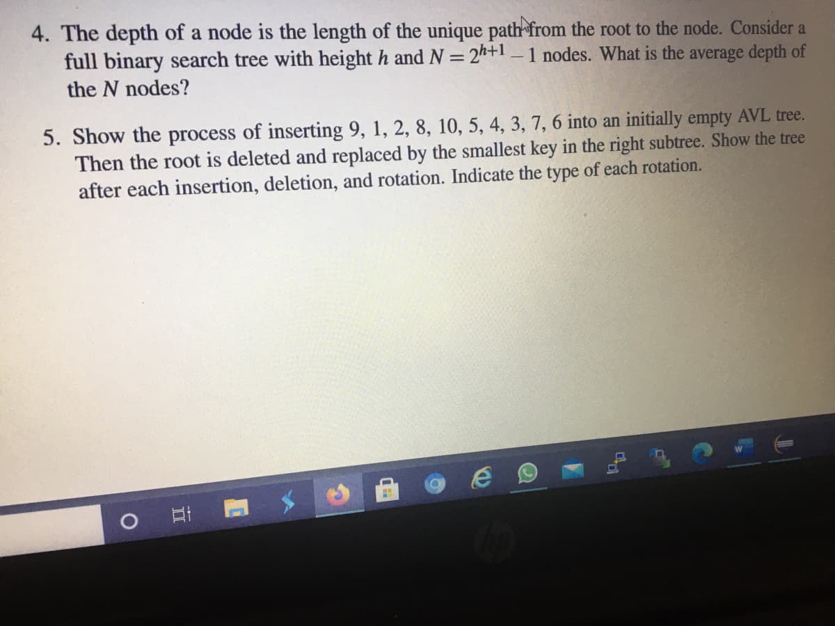 4. The depth of a node is the length of the unique path from the root to the node. Consider a
full binary search tree with height h and N = 24+1 – 1 nodes. What is the average depth of
the N nodes?
5. Show the process of inserting 9, 1, 2, 8, 10, 5, 4, 3, 7, 6 into an initially empty AVL tree.
Then the root is deleted and replaced by the smallest key in the right subtree. Show the tree
after each insertion, deletion, and rotation. Indicate the type of each rotation.
