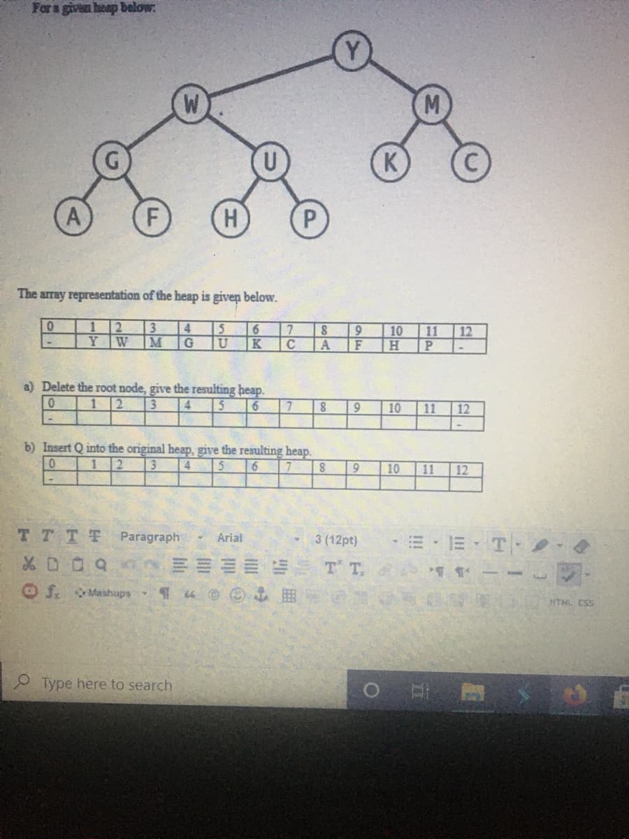 For a given heap below:
M
(K
A
F
H.
The array representation of the heap is givep below.
1 2
3
4
Y W
M
15
K
11
H.
6.
10
12
F
a) Delete the root node, give the resulting heap.
3
1 2
4
6
10
11
12
b) Insert Q into the original heap, give the resulting heap.
3
12
4
16
10
11
12
TTTT Paragraph
E- E T
Arial
3 (12pt)
T T.
OS. Mashups
HTML CSS
O Type here to search
