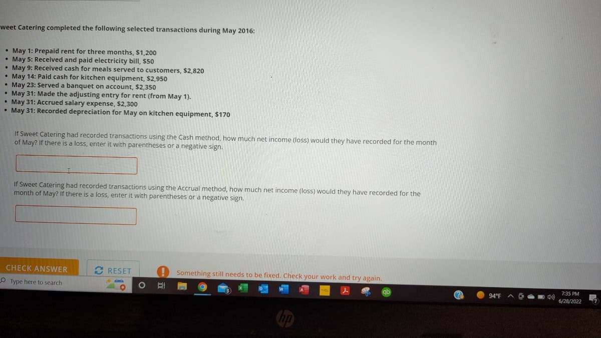 ### Analysis of Sweet Catering's Transactions for May 2016

Sweet Catering completed the following selected transactions during May 2016:

- **May 1**: Prepaid rent for three months, $1,200
- **May 5**: Received and paid electricity bill, $50
- **May 9**: Received cash for meals served to customers, $2,820
- **May 14**: Paid cash for kitchen equipment, $2,950
- **May 23**: Served a banquet on account, $2,350
- **May 31**: Made the adjusting entry for rent (from May 1)
- **May 31**: Accrued salary expense, $2,300
- **May 31**: Recorded depreciation for May on kitchen equipment, $170

#### Calculation Scenario 1: Cash Method
"If Sweet Catering had recorded transactions using the Cash method, how much net income (loss) would they have recorded for the month of May? If there is a loss, enter it with parentheses or a negative sign."

(Cash Method: Only transactions involving cash inflow and outflow are considered.)

Box for answer input.

#### Calculation Scenario 2: Accrual Method
"If Sweet Catering had recorded transactions using the Accrual method, how much net income (loss) would they have recorded for the month of May? If there is a loss, enter it with parentheses or a negative sign."

(Accrual Method: Transactions are recorded when they are earned or incurred, regardless of when the cash is actually received or paid.)

Box for answer input.

#### Instructions
1. **Calculate Net Income Using the Cash Method**:
   - Identify all cash inflows and cash outflows.
   - Calculate the net income by subtracting total cash outflows from total cash inflows.

2. **Calculate Net Income Using the Accrual Method**:
    - Recognize revenues when they are earned (e.g., served banquets even though payment might be received later).
    - Recognize expenses when they are incurred (e.g., rent, salary, and depreciation).

3. **Input Results**:
    - Enter the calculated net income or loss in the respective boxes provided for each method.

#### Visual Explanation:
The provided task does not include any graphs or diagrams, but ensures that students comprehend the differences between cash and accrual accounting methods by applying them to a real-world example of