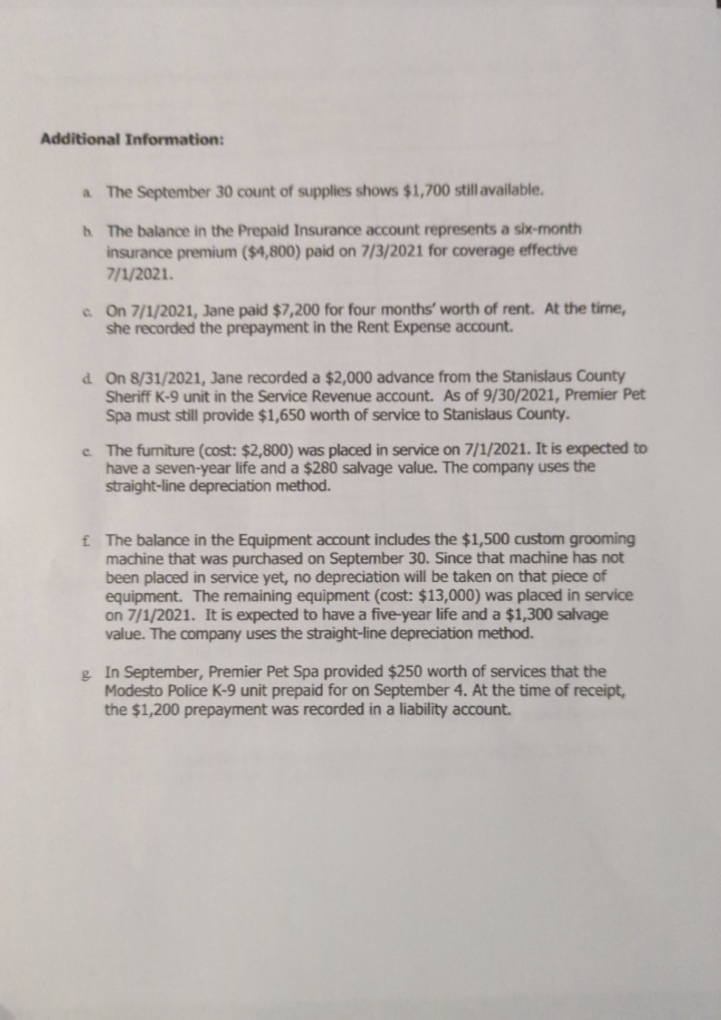 Additional Information:
a The September 30 count of supplies shows $1,700 still available.
b. The balance in the Prepaid Insurance account represents a six-month
insurance premium ($4,800) paid on 7/3/2021 for coverage effective
7/1/2021.
c. On 7/1/2021, Jane paid $7,200 for four months' worth of rent. At the time,
she recorded the prepayment in the Rent Expense account.
d. On 8/31/2021, Jane recorded a $2,000 advance from the Stanislaus County
Sheriff K-9 unit in the Service Revenue account. As of 9/30/2021, Premier Pet
Spa must still provide $1,650 worth of service to Stanislaus County.
c. The furniture (cost: $2,800) was placed in service on 7/1/2021. It is expected to
have a seven-year life and a $280 salvage value. The company uses the
straight-line depreciation method.
£ The balance in the Equipment account includes the $1,500 custom grooming
machine that was purchased on September 30. Since that machine has not
been placed in service yet, no depreciation will be taken on that piece of
equipment. The remaining equipment (cost: $13,000) was placed in service
on 7/1/2021. It is expected to have a five-year life and a $1,300 salvage
value. The company uses the straight-line depreciation method.
g In September, Premier Pet Spa provided $250 worth of services that the
Modesto Police K-9 unit prepaid for on September 4. At the time of receipt,
the $1,200 prepayment was recorded in a liability account.