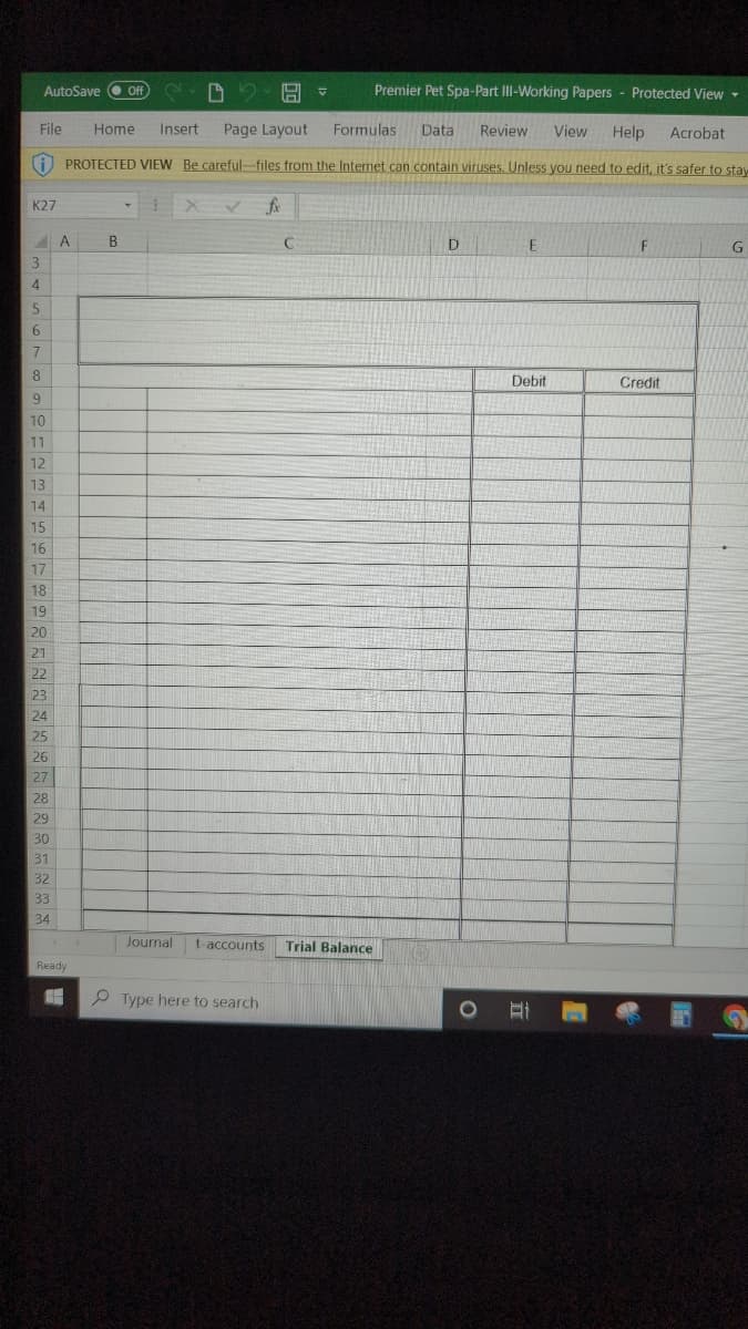 D2 H
Premier Pet Spa-Part III-Working Papers Protected View
Acrobat
File Home Insert Page Layout
Formulas Data Review View Help
PROTECTED VIEW Be careful-files from the Internet can contain viruses. Unless you need to edit, it's safer to stay
K27
3
4
AutoSave (Off
5
6
7
8
9
10
11
12
13
14
15
16
17
18
19
20
21
22
23
24
25
26
27
28
29
30
31
32
33
34
A
Ready
1
B
X✓ fx
C
Type here to search
V
Journal t-accounts Trial Balance
D
O
E
Debit
F
Credit
G