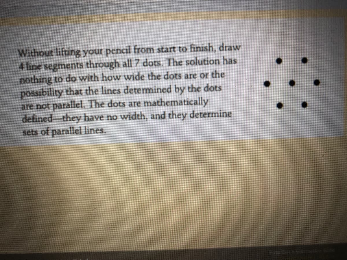 Without lifting your pencil from start to finish, draw
4 line segments through all 7 dots. The solution has
nothing to do with how wide the dots are or the
possibility that the lines determined by the dots
are not parallel. The dots are mathematically
defined- they have no width, and they determine
sets of parallel lines.
