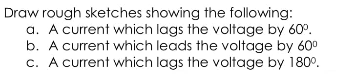 Draw rough sketches showing the following:
a. A current which lags the voltage by 60°.
b. A current which leads the voltage by 60°
C. A current which lags the voltage by 180°.
