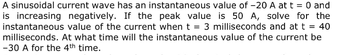 A sinusoidal current wave has an instantaneous value of -20 A at t
is increasing negatively. If the peak value is 50 A, solve for the
instantaneous value of the current when t =
O and
||
3 milliseconds and at t = 40
%3D
milliseconds. At what time will the instantaneous value of the current be
-30 A for the 4th time.
