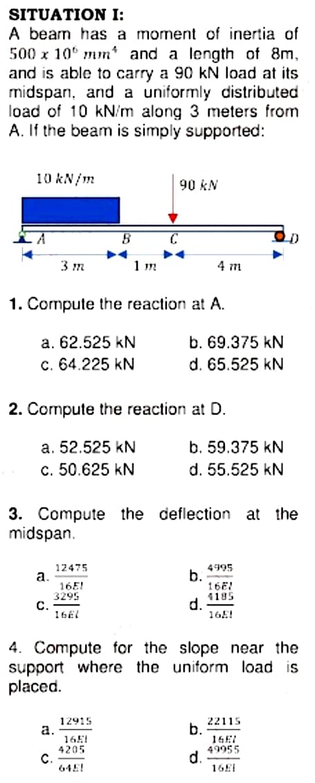 SITUATION I:
A beam has a moment of inertia of
500 x 10° mm* and a length of 8m,
and is able to carry a 90 kN load at its
midspan, and a uniformly distributed
load of 10 kN/m along 3 meters from
A. If the beam is simply supported:
10 kN/m
90 kN
3 т
1 m
4 m
1. Compute the reaction at A.
b. 69.375 kN
d. 65.525 kN
a. 62.525 kN
c. 64.225 kN
2. Compute the reaction at D.
a. 52.525 kN
b. 59.375 kN
c. 50.625 kN
d. 55.525 kN
3. Compute the deflection at the
midspan.
12475
a.
16E!
3295
С.
16E1
4995
b.
16E!
4195
d.
16E!
4. Compute for the slope near the
support where the uniform load is
placed.
12915
a.
16E1
4205
C.
64E!
22115
b.
16E!
49955
d.
16E1
