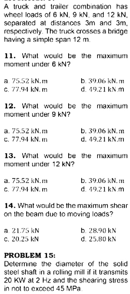 A truck and trailer combination has
wheel loads of 6 kN. 9 kN. and 12 kN,
separated at distances 3m and 3m,
respectively. The truck crosses a bridge
having a simple span 12 m.
11. What would be the maximum
moment under 6 kN?
a. 75.52 kN.m
C. 77.94 kN. m
b. 39.06 kN. m
d. 49.21 kN.m
12. What would be the maximum
moment under 9 kN?
b. 39.06 kN. m
d. 49.21 kN.m
a. 75.52 kN.m
c. 77.94 kN. m
13. What would be the maximum
moment under 12 kN?
b. 39.06 kN. m
d. 49.21 kN.m
a. 75.52 kN.m
C. 77.94 kN. m
14. What would be the maximum shear
on the beam due to moving loads?
a. 21.75 kN
c. 20.25 kN
b. 28.90 kN
d. 25.80 kN
PROBLEM 15:
Determine the diameter of the solid
steel shaft in a rolling mill if it transmits
20 KW at 2 Hz and the shearing stress
in not to exceed 45 MPa.
