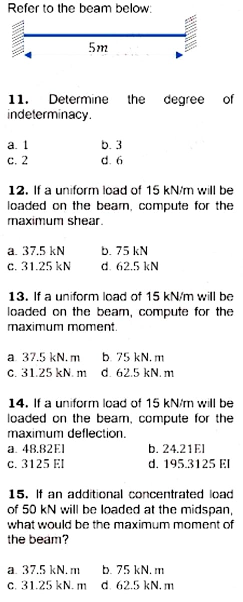 Refer to the beam below:
5m
11.
Determine
the
degree
of
indeterminacy.
а. 1
с. 2
b. 3
d. 6
12. If a uniform load of 15 kN/m will be
loaded on the beam, compute for the
maximum shear.
a. 37.5 kN
c. 31.25 kN
b. 75 kN
d. 62.5 kN
13. If a uniform load of 15 kN/m will be
loaded on the beam, compute for the
maximum moment.
a. 37.5 kN. m
C. 31.25 kN. m
b. 75 kN. m
d. 62.5 kN. m
14. If a uniform load of 15 kN/m will be
loaded on the beam, compute for the
maximum deflection.
a. 48.82E1
b. 24.21EI
c. 3125 EI
d. 195.3125 EI
15. If an additional concentrated load
of 50 kN will be loaded at the midspan,
what would be the maximum moment of
the beam?
a. 37.5 kN. m
c. 31.25 kN. m
b. 75 kN. m
d. 62.5 kN. m
