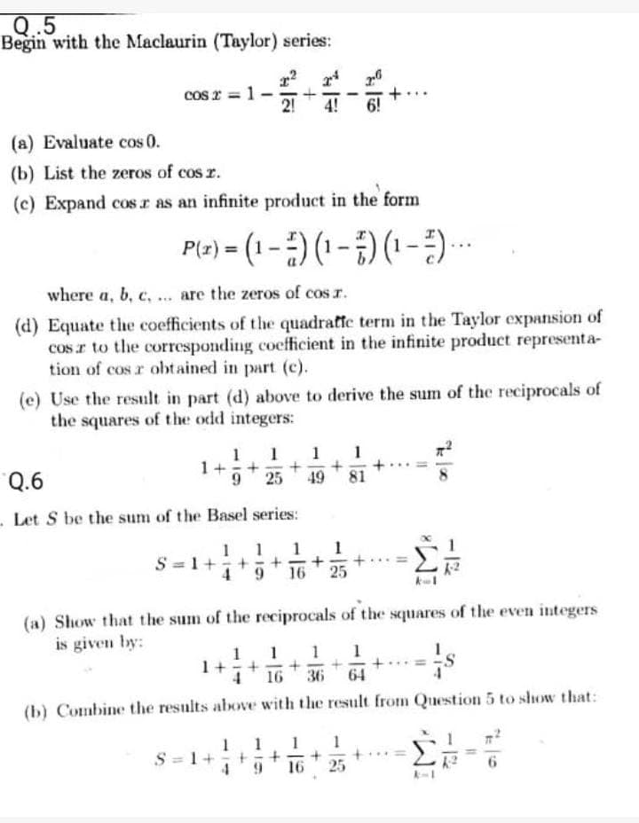 Q..5
Begin with the Maclaurin (Taylor) series:
cos:
S2 = 1
+
2! 4! 6!
(a) Evaluate cos 0.
(b) List the zeros of cos 2.
(c) Expand cos.r as an infinite product in the form
P(x)=(1-) (1-) (1-7)....
where a, b, c, ... are the zeros of cos r.
(d) Equate the coefficients of the quadratic term in the Taylor expansion of
cos to the corresponding coefficient in the infinite product representa-
tion of cos r obtained in part (c).
(e) Use the result in part (d) above to derive the sum of the reciprocals of
the squares of the odd integers:
1 1 1 1
1+ + + +
9 25 49 81
Q.6
- Let S be the sum of the Basel series:
1 1 1
S = 1 + + +
+
(a) Show that the sum of the reciprocals of the squares of the even integers
is given by:
1 1 1 1
1+ + + + +
4 16 36 64
(b) Combine the results above with the result from Question 5 to show that:
1
1
1
S = 1+
+
25
11