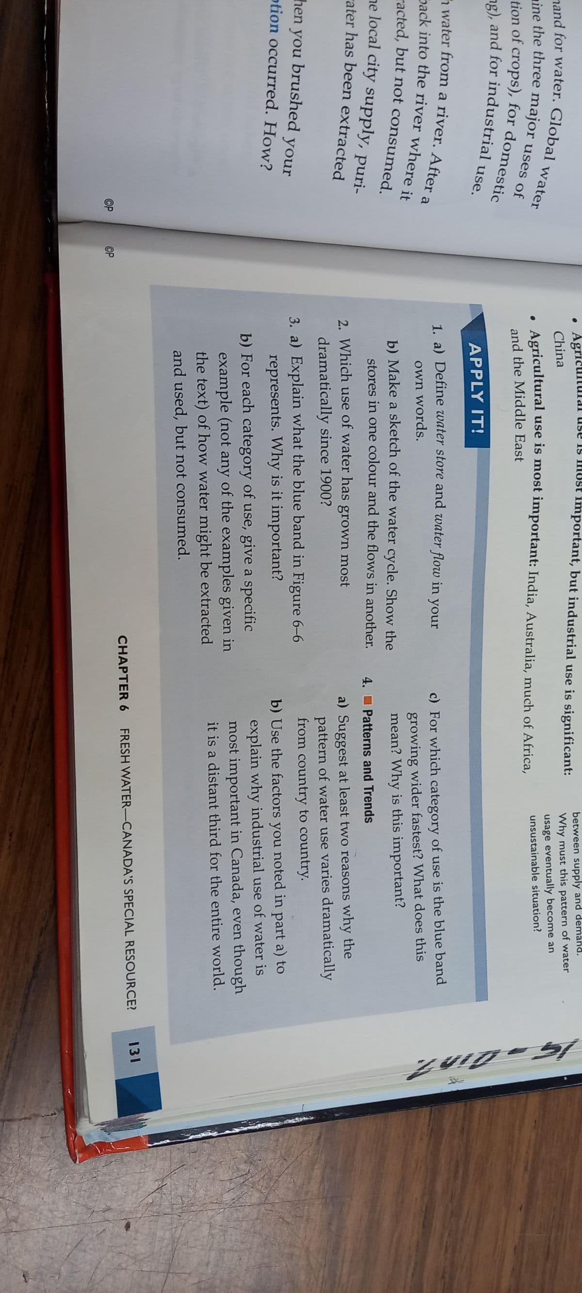 and for water. Global water
ine the three major uses of
tion of crops), for domestic
ng), and for industrial use.
water from a river. After a
Back into the river where it
acted, but not consumed.
he local city supply, puri-
ater has been extracted
then you brushed your
otion occurred. How?
OP
OP
important, but industrial use is significant:
Agricultural use is most important: India, Australia, much of Africa,
and the Middle East
. Agric
China
APPLY IT!
1. a) Define water store and water flow in your
own words.
b) Make a sketch of the water cycle. Show the
stores in one colour and the flows in another.
2. Which use of water has grown most
dramatically since 1900?
3. a) Explain what the blue band in Figure 6-6
represents. Why is it important?
b) For each category of use, give a specific
example (not any of the examples given in
the text) of how water might be extracted
and used, but not consumed.
between supply and demand.
Why must this pattern of water
usage eventually become an
unsustainable situation?
c) For which category of use is the blue band
growing wider fastest? What does this
mean? Why is this important?
4. Patterns and Trends
a) Suggest at least two reasons why the
pattern of water use varies dramatically
from country to country.
b) Use the factors you noted in part a) to
explain why industrial use of water is
most important in Canada, even though
it is a distant third for the entire world.
CHAPTER 6 FRESH WATER-CANADA'S SPECIAL RESOURCE?
15-Din?.
131