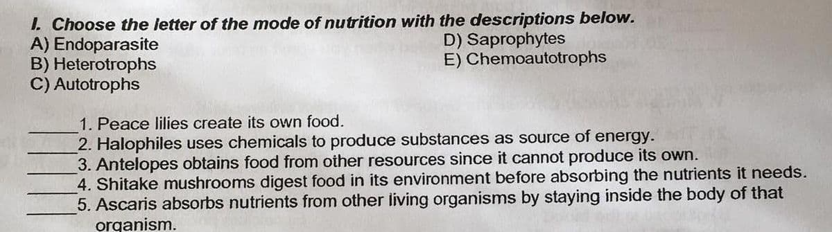 I. Choose the letter of the mode of nutrition with the descriptions below.
A) Endoparasite
B) Heterotrophs
C) Autotrophs
D) Saprophytes
E) Chemoautotrophs
1. Peace lilies create its own food.
2. Halophiles uses chemicals to produce substances as source of energy.
3. Antelopes obtains food from other resources since it cannot produce its own.
4. Shitake mushrooms digest food in its environment before absorbing the nutrients it needs.
5. Ascaris absorbs nutrients from other living organisms by staying inside the body of that
organism.
