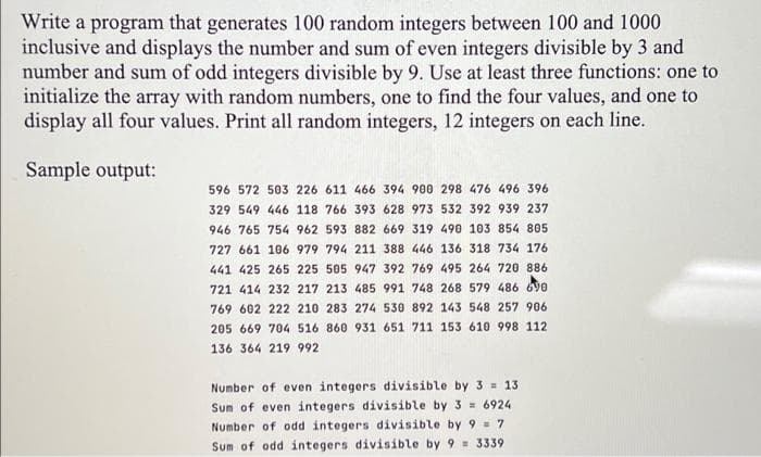 Write a program that generates 100 random integers between 100 and 1000
inclusive and displays the number and sum of even integers divisible by 3 and
number and sum of odd integers divisible by 9. Use at least three functions: one to
initialize the array with random numbers, one to find the four values, and one to
display all four values. Print all random integers, 12 integers on each line.
Sample output:
596 572 503 226 611 466 394 900 298 476 496 396
329 549 446 118 766 393 628 973 532 392 939 237
946 765 754 962 593 882 669 319 490 103 854 805
727 661 106 979 794 211 388 446 136 318 734 176
441 425 265 225 505 947 392 769 495 264 720 886
721 414 232 217 213 485 991 748 268 579 486 690
769 602 222 210 283 274 530 892 143 548 257 906
205 669 704 516 860 931 651 711 153 610 998 112
136 364 219 992
Number of even integers divisible by 3 = 13
Sum of even integers divisible by 3 = 6924
Number of odd integers divisible by 9 = 7
Sum of odd integers divisible by 9 = 3339
