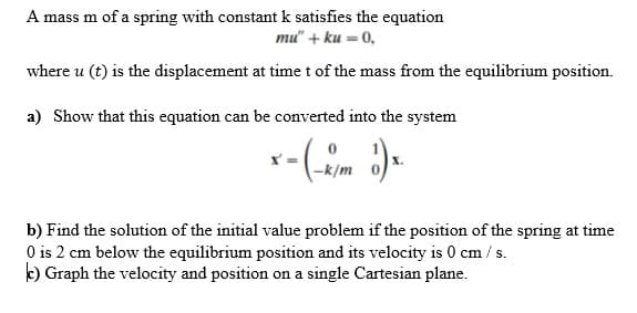 A mass m of a spring with constant k satisfies the equation
mu" + ku = 0,
where u (t) is the displacement at time t of the mass from the equilibrium position.
a) Show that this equation can be converted into the system
-k/m
b) Find the solution of the initial value problem if the position of the spring at time
O is 2 cm below the equilibrium position and its velocity is 0 cm / s.
k) Graph the velocity and position on a single Cartesian plane.
