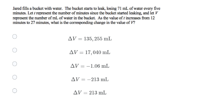 Jared fills a bucket with water. The bucket starts to leak, losing 71 mL of water every five
minutes. Let i represent the number of minutes since the bucket started leaking, and let V
represent the number of mL of water in the bucket. As the value of t increases from 12
minutes to 27 minutes, what is the corresponding change in the value of V?
AV = 135, 255 mL
AV = 17,040 mL
AV = -1.06 mL
AV = -213 mL
AV = 213 mL
