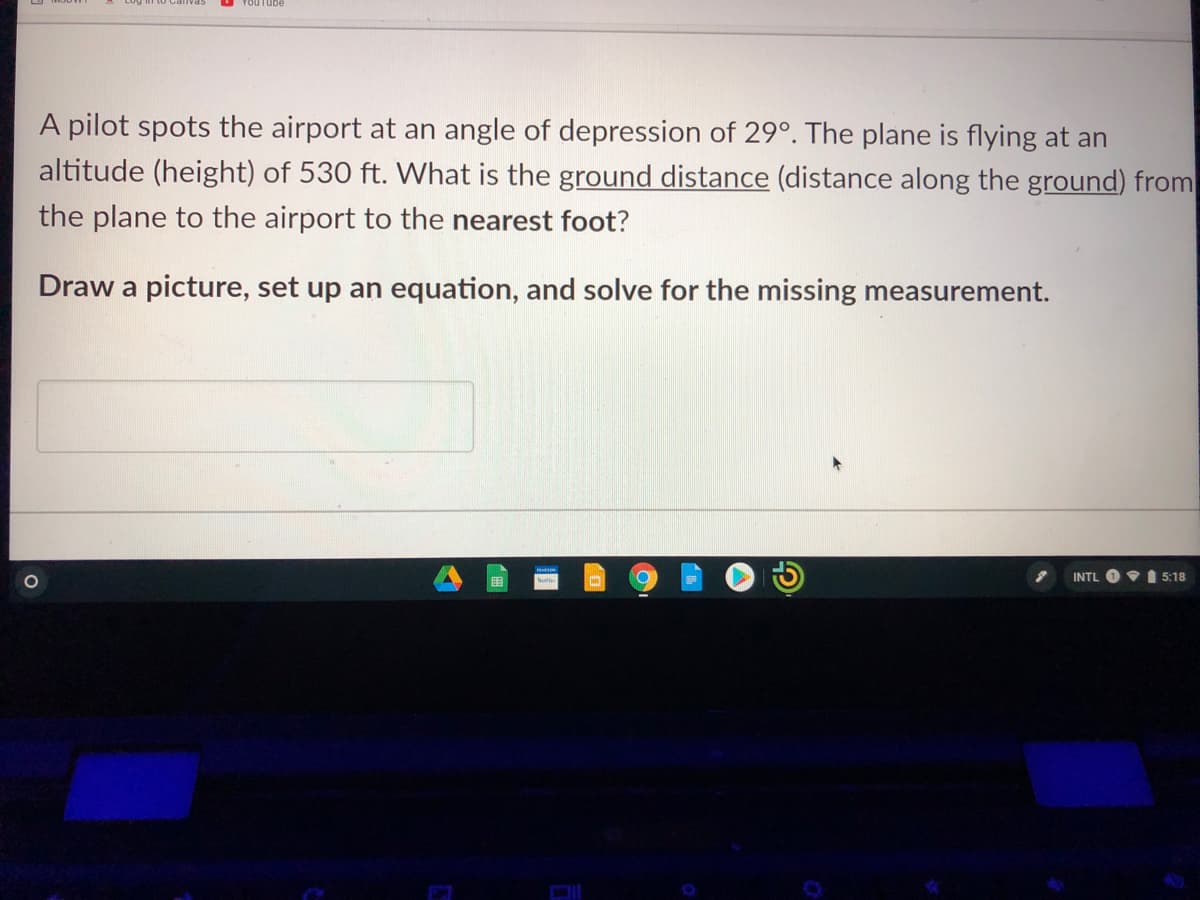 A pilot spots the airport at an angle of depression of 29°. The plane is flying at an
altitude (height) of 530 ft. What is the ground distance (distance along the ground) from
the plane to the airport to the nearest foot?
Draw a picture, set up an equation, and solve for the missing measurement.
INTL
VI 5:18
