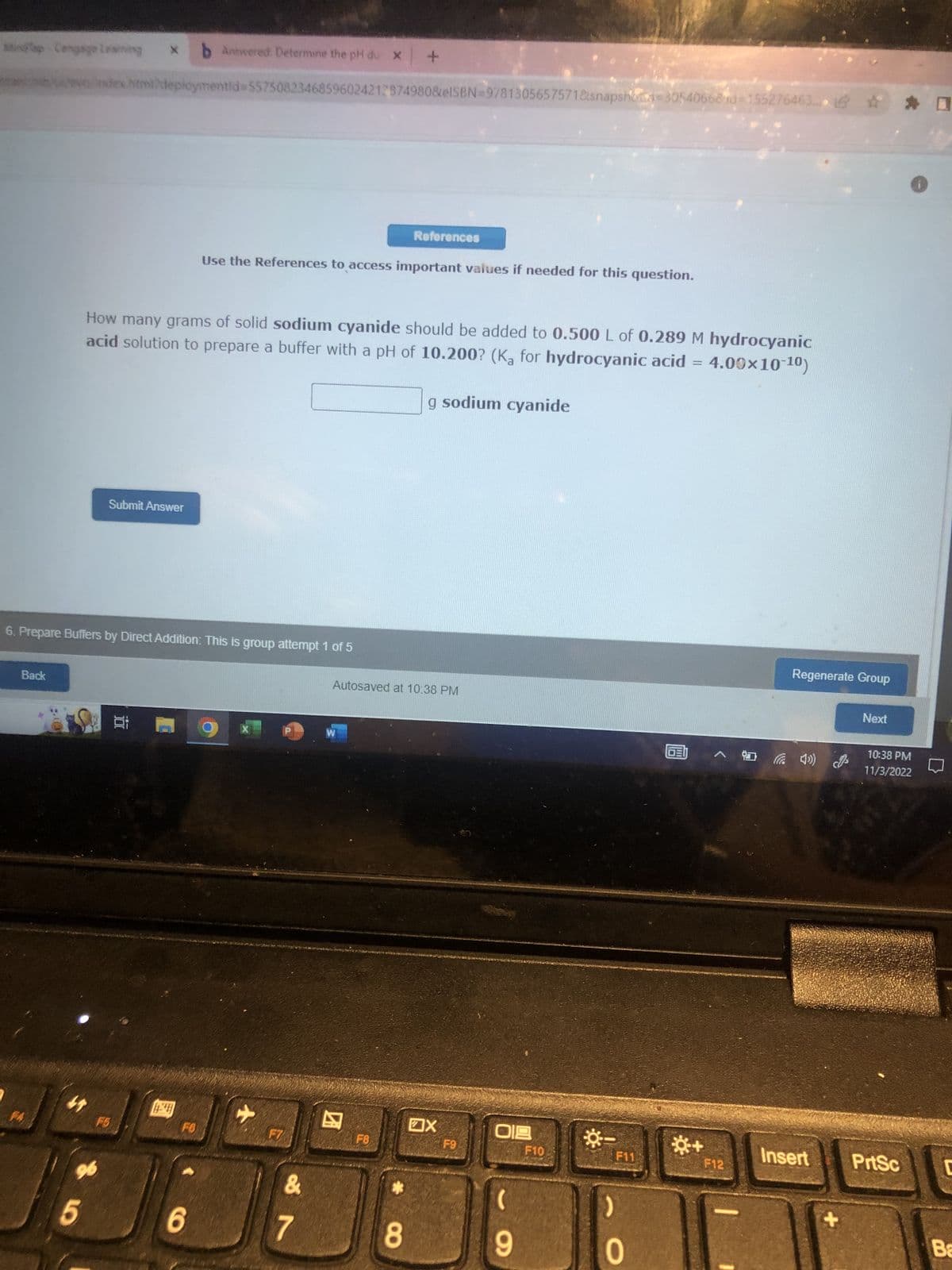 siap Cengage Learning
Back
b Answered. Determine the pH du x +
des Html/deploymentid=557508234685960242128749808eISBN 9781305657571&snapshot-30540668id=155276463... ✰ ✰ 0
5
6. Prepare Buffers by Direct Addition: This is group attempt 1 of 5
96
How many grams of solid sodium cyanide should be added to 0.500 L of 0.289 M hydrocyanic
acid solution to prepare a buffer with a pH of 10.200? (Ka for hydrocyanic acid = 4.00×10-10)
Submit Answer
F5
10:
44
FO
Use the References to access important values if needed for this question.
6
+
F7
&
7
References
W
Autosaved at 10:38 PM
F8
8
g sodium cyanide
X
F9
019
(
9
F10
-☀
()
F11
0
*+
A
F12
Regenerate Group
Insert
+
Next
10:38 PM
11/3/2022
PrtSc
C
Ba