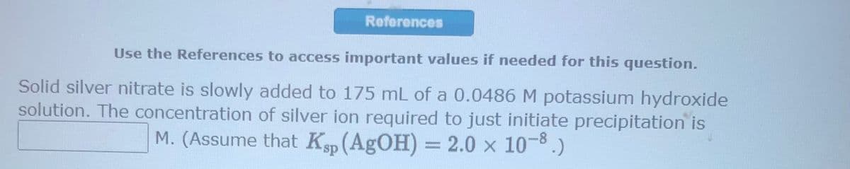 References
Use the References to access important values if needed for this question.
Solid silver nitrate is slowly added to 175 mL of a 0.0486 M potassium hydroxide
solution. The concentration of silver ion required to just initiate precipitation is
M. (Assume that Ksp (AgOH) = 2.0 x 10-8.)