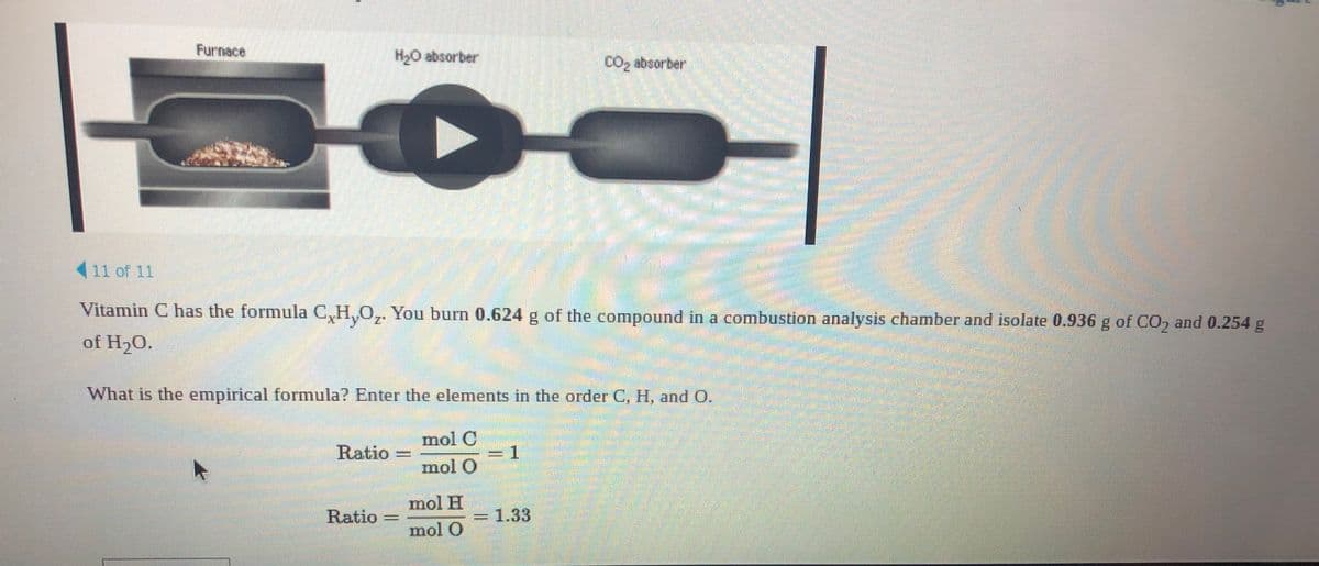 Furnace
H2O absorber
CO2 absorber
(11 of 11
Vitamin C has the formula C,H,O,. You burn 0.624 g of the compound in a combustion analysis chamber and isolate 0.936 g of CO, and 0.254 g
of H20.
What is the empirical formula? Enter the elements in the order C, H, and O.
mol C
Ratio
mol O
mol H
Ratio
1.33
mol O
