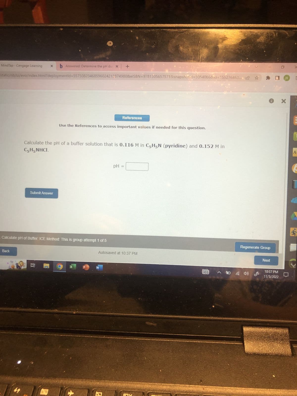 MindTap - Cengage Learning xb Answered: Determine the pH du X
static/nb/ui/evo/index.html?deploymentld=55750823468596024212874980&eISBN=9781305657571&snapshotid=3054066&d=155276463..
Back
47
Submit Answer
Calculate pH of Buffer. ICE Method: This is group attempt 1 of 5
Calculate the pH of a buffer solution that is 0.116 M in C5H5N (pyridine) and 0.152 M in
C5H5NHCI.
1 1.8
Use the References to access important values if needed for this question.
X
+
P
+
W
References
PH
7
COND
Autosaved at 10:37 PM
g
DEI
*
^04) (0
Regenerate Group
Ох
Next
H :
10:37 PM
11/3/2022
1
A-