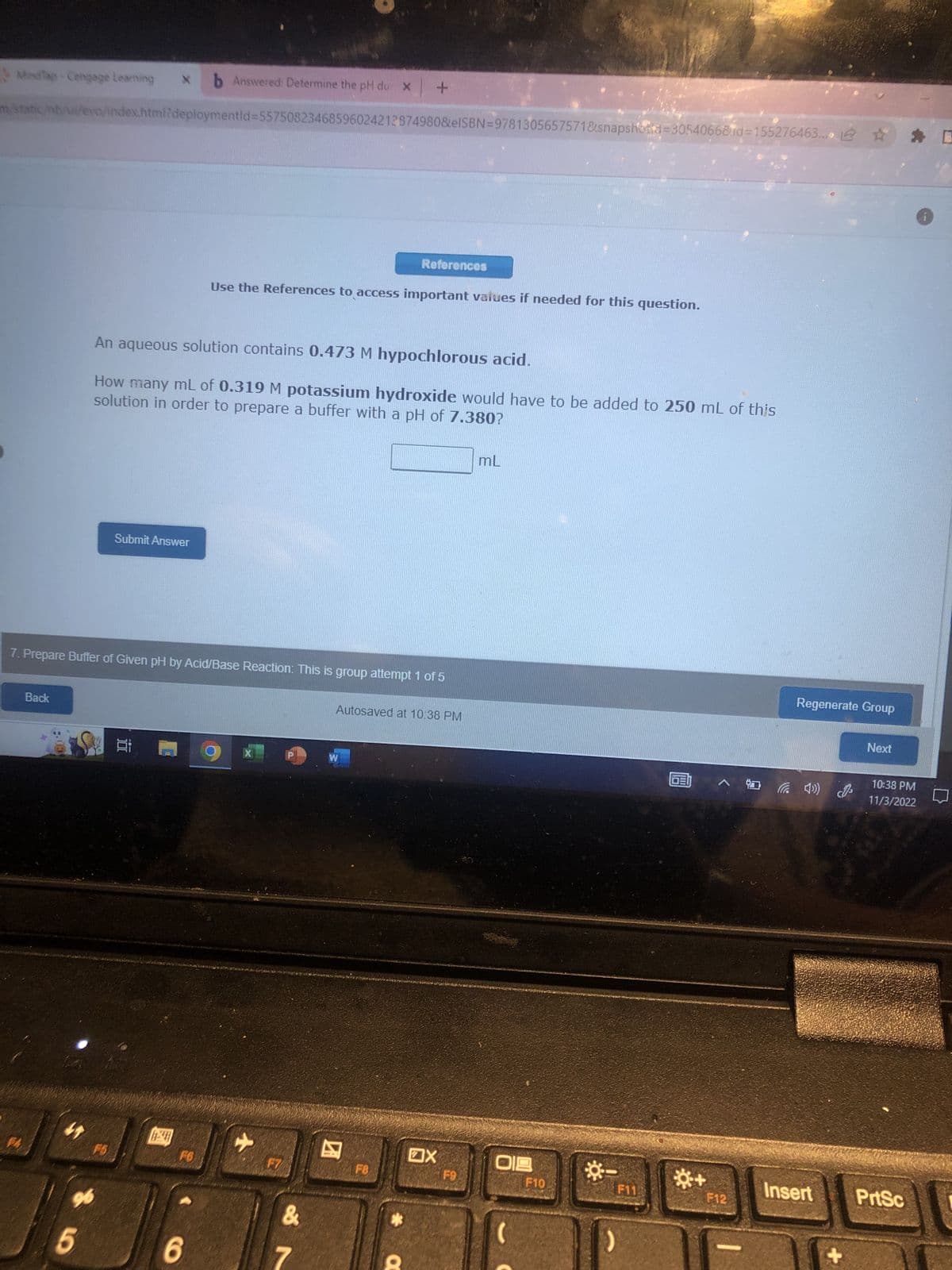 MindTap-Cengage Learning
b Answered: Determine the pH du X
m/static/nb/ui/evo/index.html?deploymentid=55750823468596024212874980&eISBN=9781305657571&snapshots=3054066&id=155276463.
Back
M
96
5
7. Prepare Buffer of Given pH by Acid/Base Reaction: This is group attempt 1 of 5
An aqueous solution contains 0.473 M hypochlorous acid.
How many mL of 0.319 M potassium hydroxide would have to be added to 250 mL of this
solution in order to prepare a buffer with a pH of 7.380?
Submit Answer
F5
t
FO
6
Use the References to access important values if needed for this question.
X
+
&
7
References
W
Autosaved at 10:38 PM
F8
X
F9
mL
019
F10
☀-
F11
^ *0
F12
Regenerate Group
Insert
Next
10:38 PM
11/3/2022
PrtSc